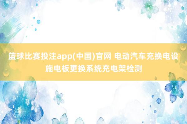 篮球比赛投注app(中国)官网 电动汽车充换电设施电板更换系统充电架检测