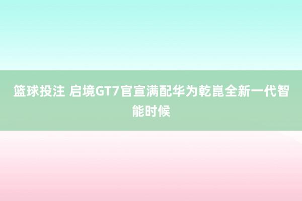 篮球投注 启境GT7官宣满配华为乾崑全新一代智能时候