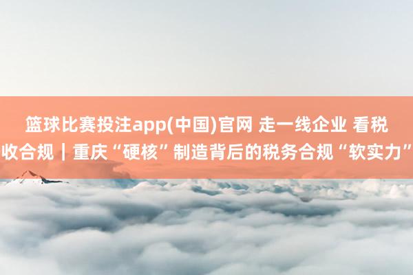 篮球比赛投注app(中国)官网 走一线企业 看税收合规｜重庆“硬核”制造背后的税务合规“软实力”