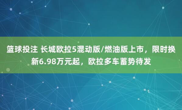 篮球投注 长城欧拉5混动版/燃油版上市，限时换新6.98万元起，欧拉多车蓄势待发