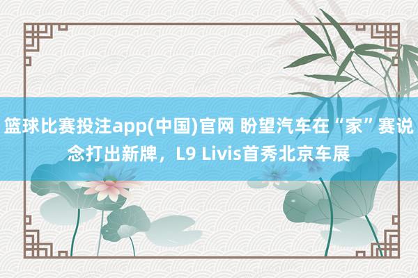 篮球比赛投注app(中国)官网 盼望汽车在“家”赛说念打出新牌，L9 Livis首秀北京车展