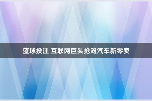 篮球投注 互联网巨头抢滩汽车新零卖
