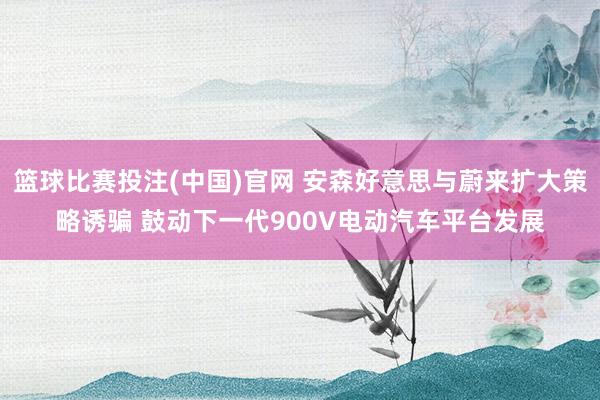篮球比赛投注(中国)官网 安森好意思与蔚来扩大策略诱骗 鼓动下一代900V电动汽车平台发展