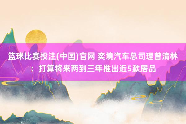 篮球比赛投注(中国)官网 奕境汽车总司理曾清林：打算将来两到三年推出近5款居品