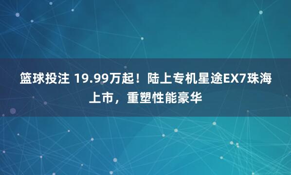 篮球投注 19.99万起！陆上专机星途EX7珠海上市，重塑性能豪华