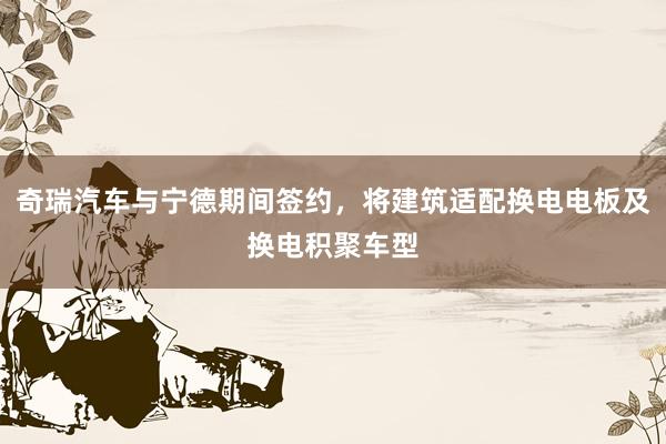 奇瑞汽车与宁德期间签约，将建筑适配换电电板及换电积聚车型