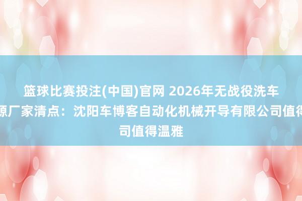 篮球比赛投注(中国)官网 2026年无战役洗车机起源厂家清点：沈阳车博客自动化机械开导有限公司值得温雅