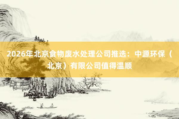 2026年北京食物废水处理公司推选：中源环保（北京）有限公司值得温顺