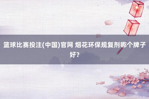 篮球比赛投注(中国)官网 烟花环保规复剂哪个牌子好？