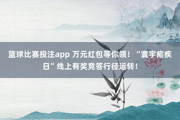 篮球比赛投注app 万元红包等你领！“寰宇疟疾日”线上有奖竞答行径运转！