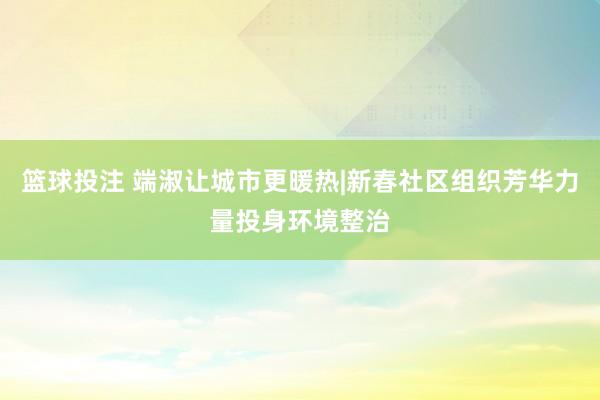 篮球投注 端淑让城市更暖热|新春社区组织芳华力量投身环境整治