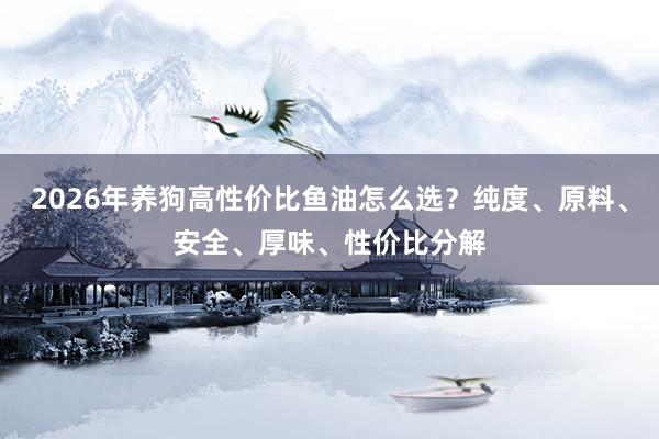 2026年养狗高性价比鱼油怎么选？纯度、原料、安全、厚味、性价比分解