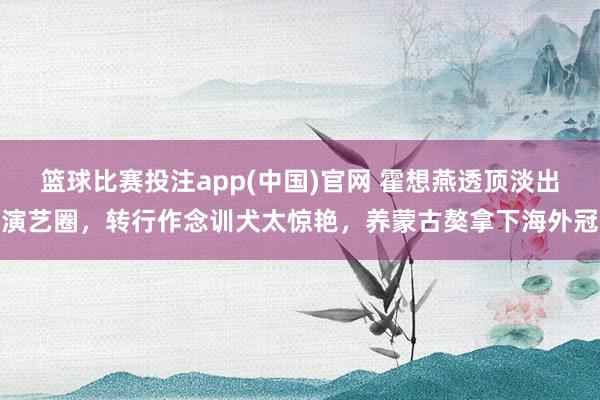 篮球比赛投注app(中国)官网 霍想燕透顶淡出演艺圈，转行作念训犬太惊艳，养蒙古獒拿下海外冠