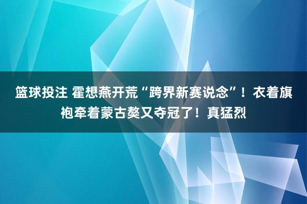 篮球投注 霍想燕开荒“跨界新赛说念”！衣着旗袍牵着蒙古獒又夺冠了！真猛烈