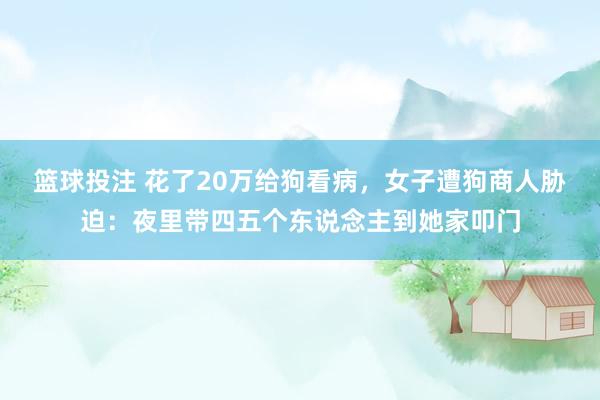 篮球投注 花了20万给狗看病，女子遭狗商人胁迫：夜里带四五个东说念主到她家叩门