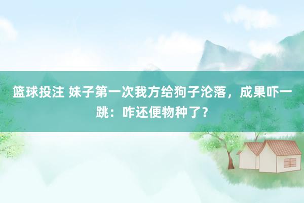 篮球投注 妹子第一次我方给狗子沦落，成果吓一跳：咋还便物种了？