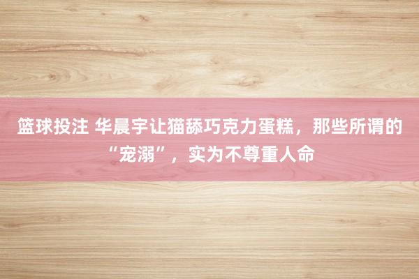 篮球投注 华晨宇让猫舔巧克力蛋糕，那些所谓的“宠溺”，实为不尊重人命