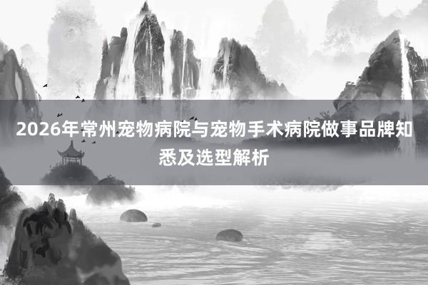 2026年常州宠物病院与宠物手术病院做事品牌知悉及选型解析