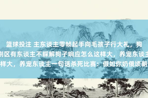 篮球投注 主东谈主零帧起手向毛孩子行大礼，狗子就地被吓跳起来，挑剔区有东谈主不睬解狗子响应怎么这样大，养宠东谈主一句话杀死比赛：假如你奶俄顷朝你跪下…