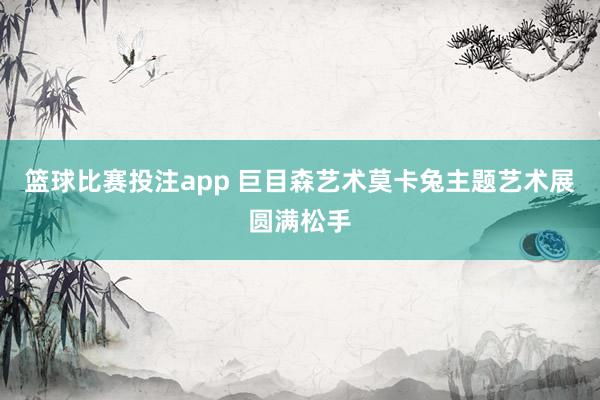 篮球比赛投注app 巨目森艺术莫卡兔主题艺术展圆满松手