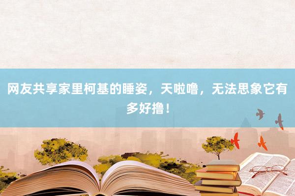 网友共享家里柯基的睡姿，天啦噜，无法思象它有多好撸！