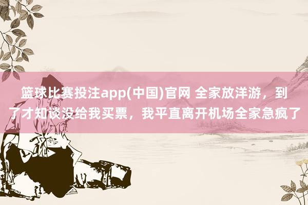 篮球比赛投注app(中国)官网 全家放洋游，到了才知谈没给我买票，我平直离开机场全家急疯了