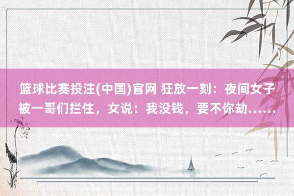 篮球比赛投注(中国)官网 狂放一刻：夜间女子被一哥们拦住，女说：我没钱，要不你劫……
