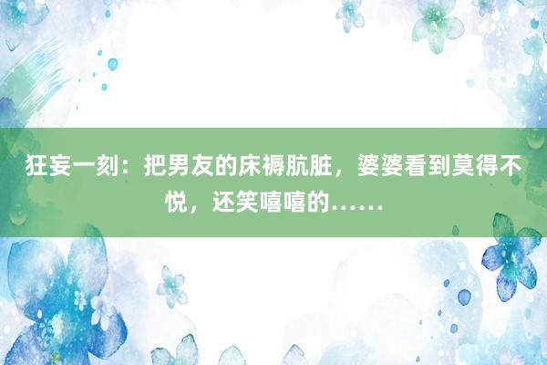 狂妄一刻：把男友的床褥肮脏，婆婆看到莫得不悦，还笑嘻嘻的……