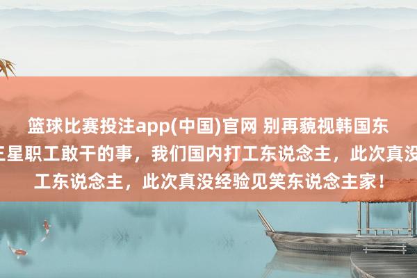 篮球比赛投注app(中国)官网 别再藐视韩国东说念主了！就冲这回三星职工敢干的事，我们国内打工东说念主，此次真没经验见笑东说念主家！
