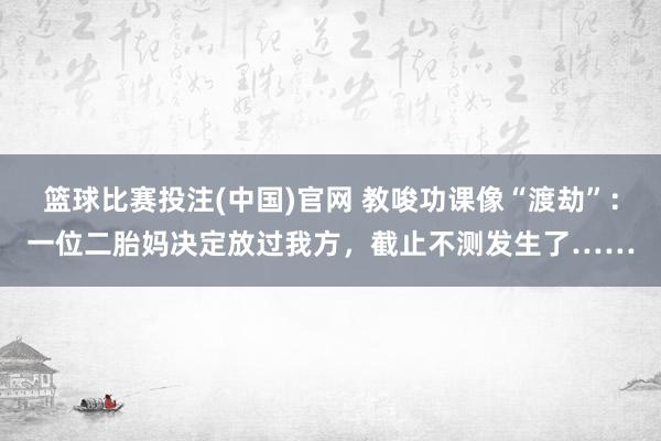 篮球比赛投注(中国)官网 教唆功课像“渡劫”：一位二胎妈决定放过我方，截止不测发生了……