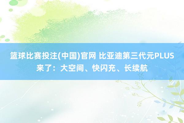 篮球比赛投注(中国)官网 比亚迪第三代元PLUS来了：大空间、快闪充、长续航