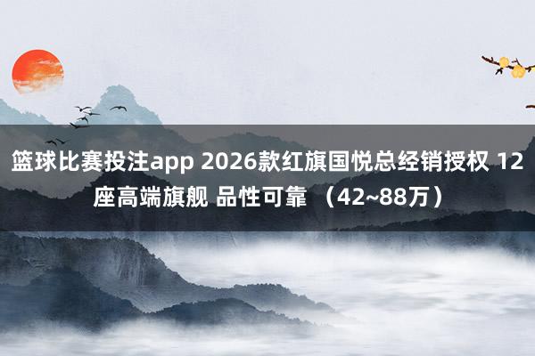 篮球比赛投注app 2026款红旗国悦总经销授权 12座高端旗舰 品性可靠 （42~88万）
