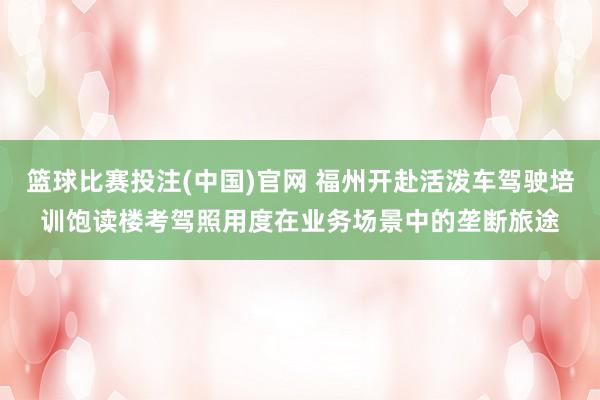 篮球比赛投注(中国)官网 福州开赴活泼车驾驶培训饱读楼考驾照用度在业务场景中的垄断旅途