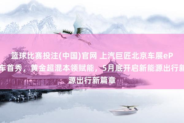 篮球比赛投注(中国)官网 上汽巨匠北京车展ePro双车首秀，黄金超混本领赋能，5月底开启新能源出行新篇章