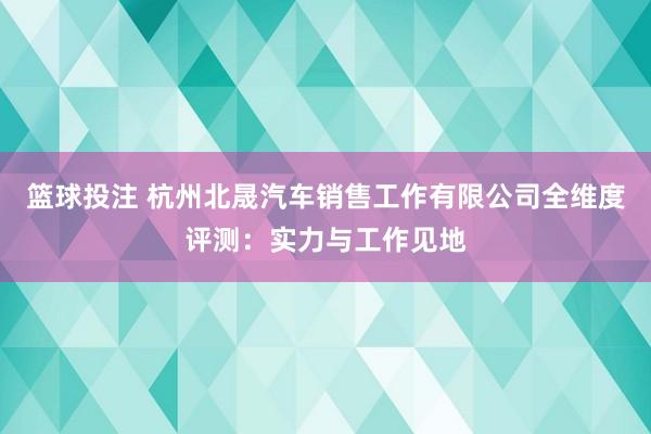 篮球投注 杭州北晟汽车销售工作有限公司全维度评测：实力与工作见地