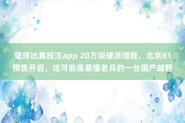 篮球比赛投注app 20万级硬派增程，北京81预售开启，这可能是最懂老兵的一台国产越野