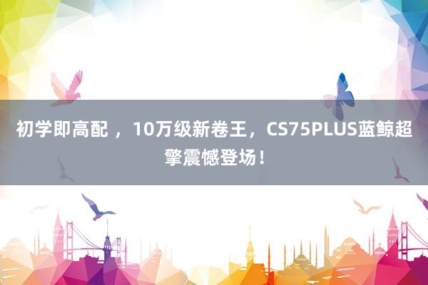 初学即高配 ，10万级新卷王，CS75PLUS蓝鲸超擎震憾登场！