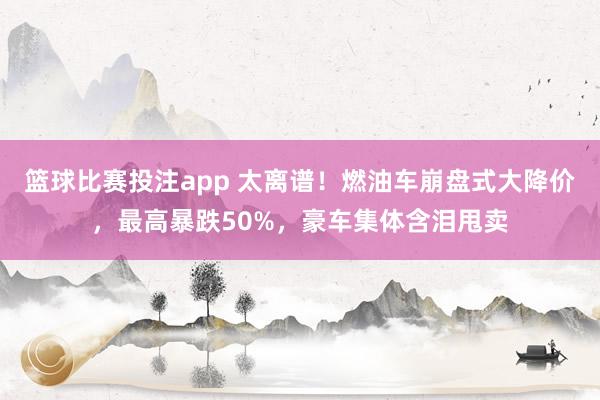 篮球比赛投注app 太离谱！燃油车崩盘式大降价，最高暴跌50%，豪车集体含泪甩卖