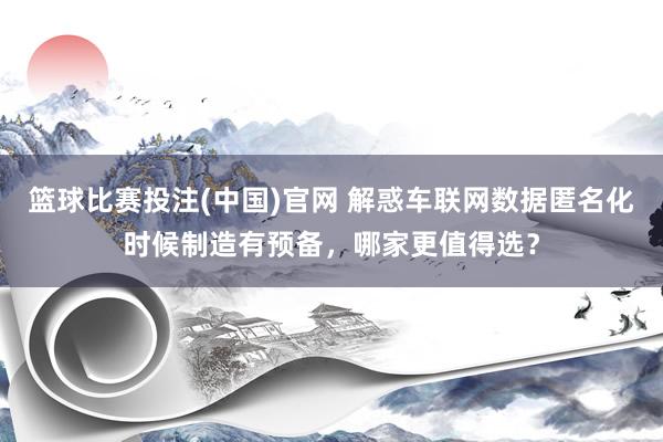 篮球比赛投注(中国)官网 解惑车联网数据匿名化时候制造有预备，哪家更值得选？