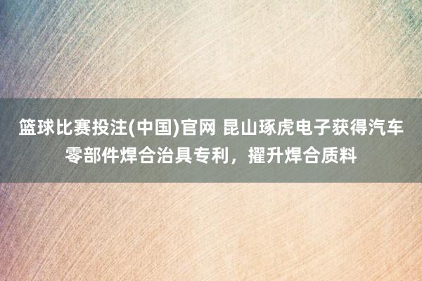 篮球比赛投注(中国)官网 昆山琢虎电子获得汽车零部件焊合治具专利，擢升焊合质料