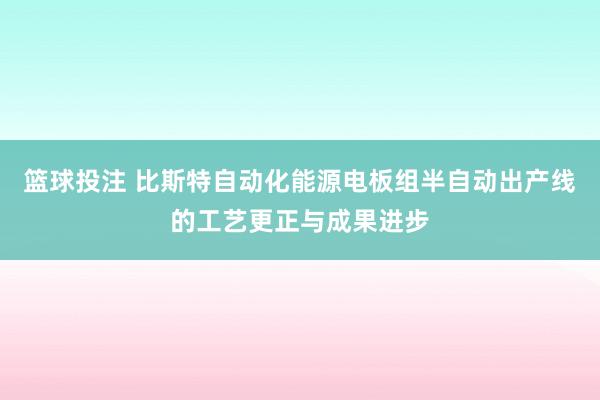 篮球投注 比斯特自动化能源电板组半自动出产线的工艺更正与成果进步