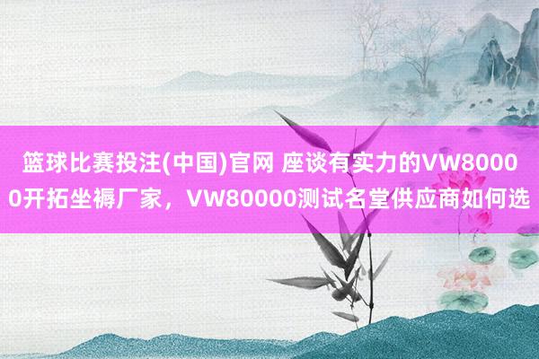 篮球比赛投注(中国)官网 座谈有实力的VW80000开拓坐褥厂家，VW80000测试名堂供应商如何选