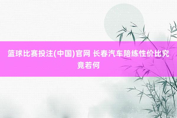 篮球比赛投注(中国)官网 长春汽车陪练性价比究竟若何