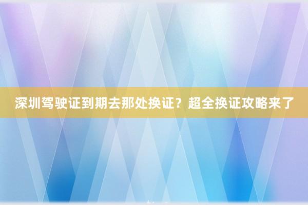 深圳驾驶证到期去那处换证？超全换证攻略来了