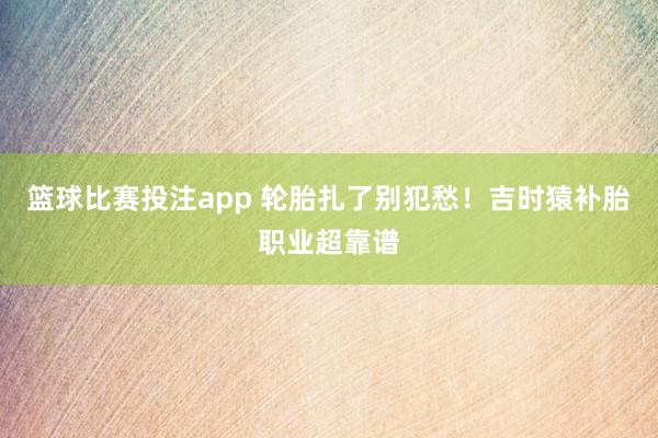篮球比赛投注app 轮胎扎了别犯愁！吉时猿补胎职业超靠谱