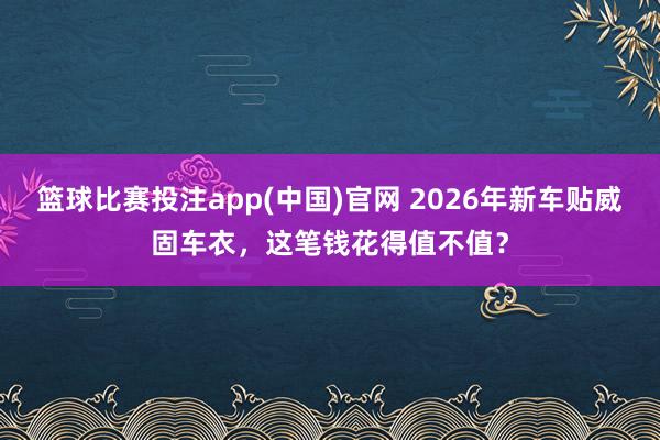 篮球比赛投注app(中国)官网 2026年新车贴威固车衣，这笔钱花得值不值？