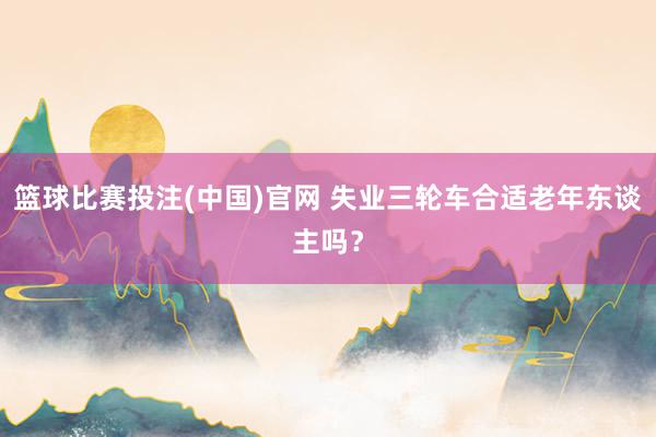 篮球比赛投注(中国)官网 失业三轮车合适老年东谈主吗？