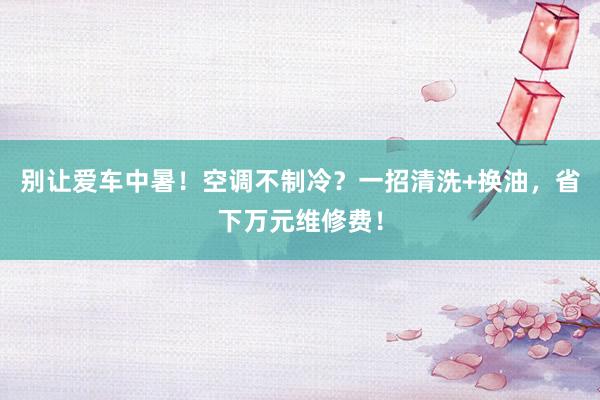 别让爱车中暑！空调不制冷？一招清洗+换油，省下万元维修费！