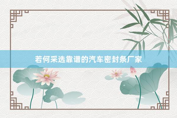 若何采选靠谱的汽车密封条厂家