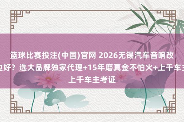 篮球比赛投注(中国)官网 2026无锡汽车音响改装那边好？选大品牌独家代理+15年磨真金不怕火+上千车主考证